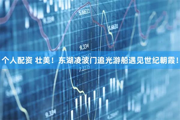 個(gè)人配資 壯美！東湖凌波門追光游船遇見(jiàn)世紀(jì)朝霞！