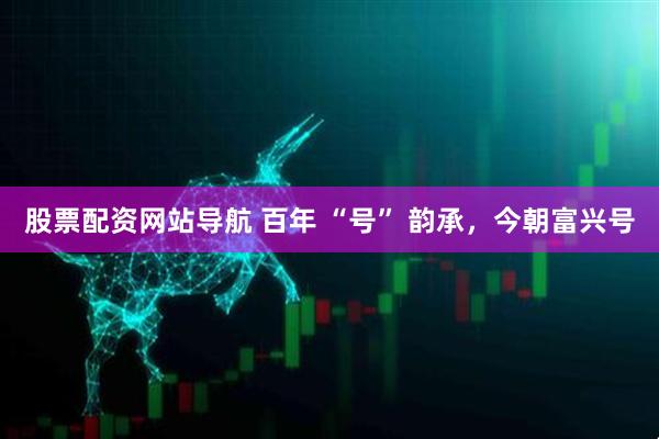 股票配資網(wǎng)站導(dǎo)航 百年 “號(hào)” 韻承，今朝富興號(hào)